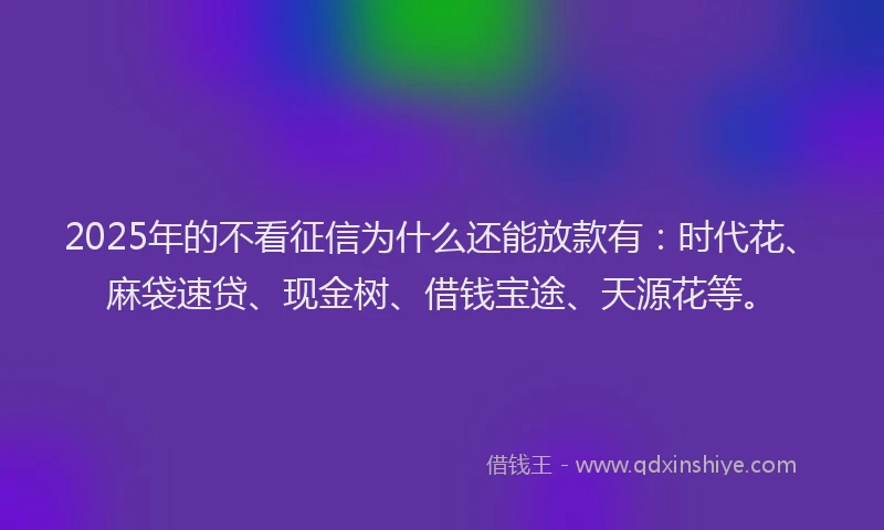 2025年的不看征信为什么还能放款有：时代花、麻袋速贷、现金树、借钱宝途、天源花等。