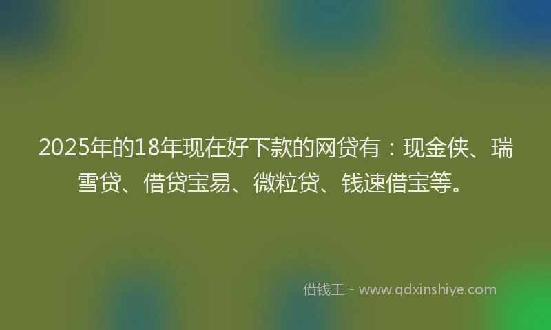 2025年的18年现在好下款的网贷有：现金侠、瑞雪贷、借贷宝易、微粒贷、钱速借宝等。