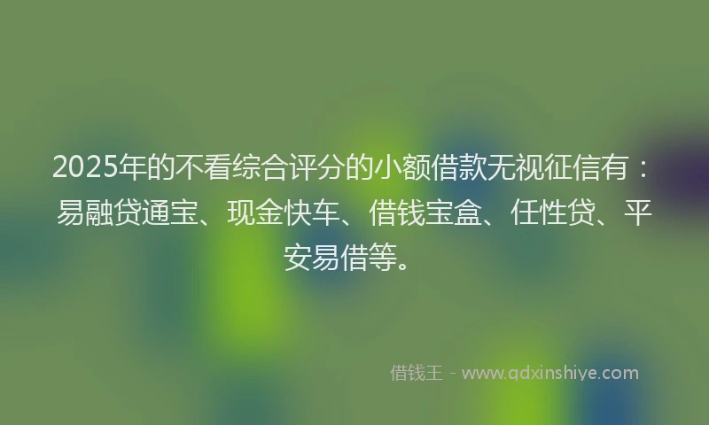 2025年的不看综合评分的小额借款无视征信有：易融贷通宝、现金快车、借钱宝盒、任性贷、平安易借等。