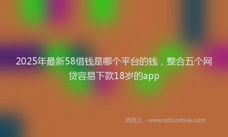 2025年最新58借钱是哪个平台的钱，整合五个网贷容易下款18岁的app