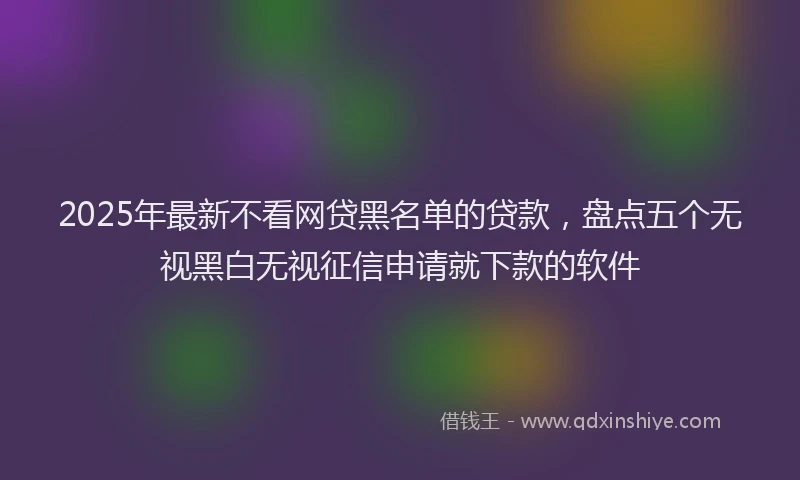 2025年最新不看网贷黑名单的贷款，盘点五个无视黑白无视征信申请就下款的软件