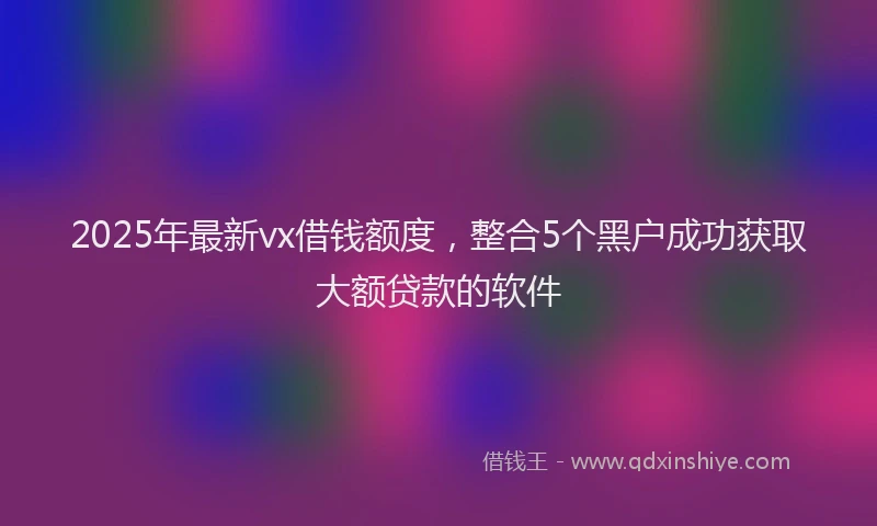 2025年最新vx借钱额度，整合5个黑户成功获取大额贷款的软件
