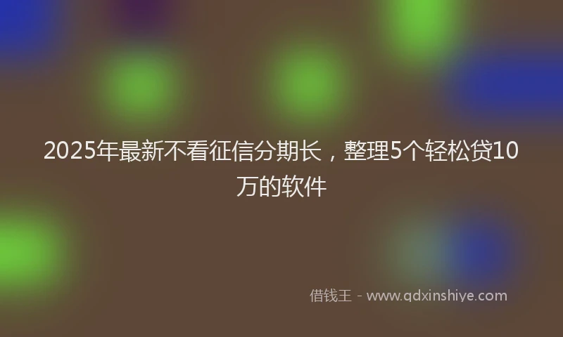 2025年最新不看征信分期长，整理5个轻松贷10万的软件