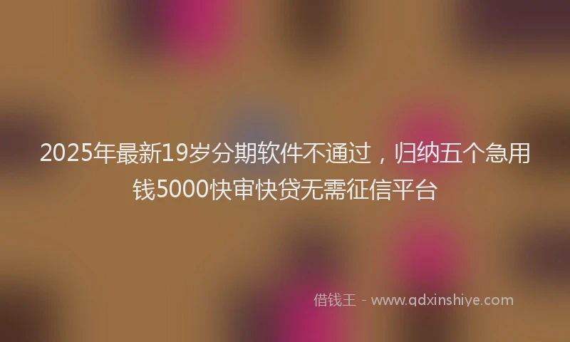 2025年最新19岁分期软件不通过，归纳五个急用钱5000快审快贷无需征信平台