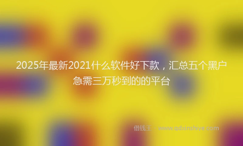 2025年最新2021什么软件好下款，汇总五个黑户急需三万秒到的的平台