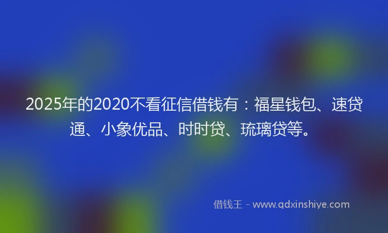 2025年的2020不看征信借钱有：福星钱包、速贷通、小象优品、时时贷、琉璃贷等。