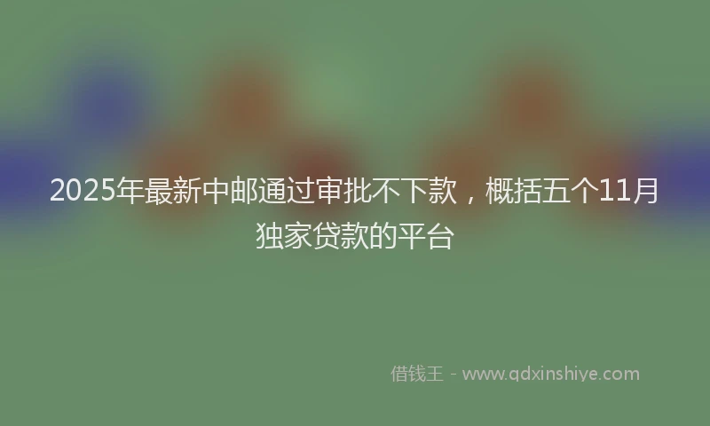 2025年最新中邮通过审批不下款，概括五个11月独家贷款的平台