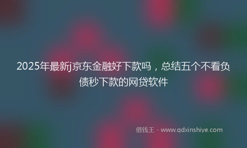 2025年最新j京东金融好下款吗，总结五个不看负债秒下款的网贷软件