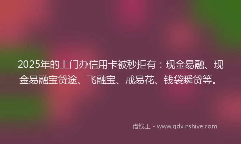 2025年的上门办信用卡被秒拒有：现金易融、现金易融宝贷途、飞融宝、戒易花、钱袋瞬贷等。