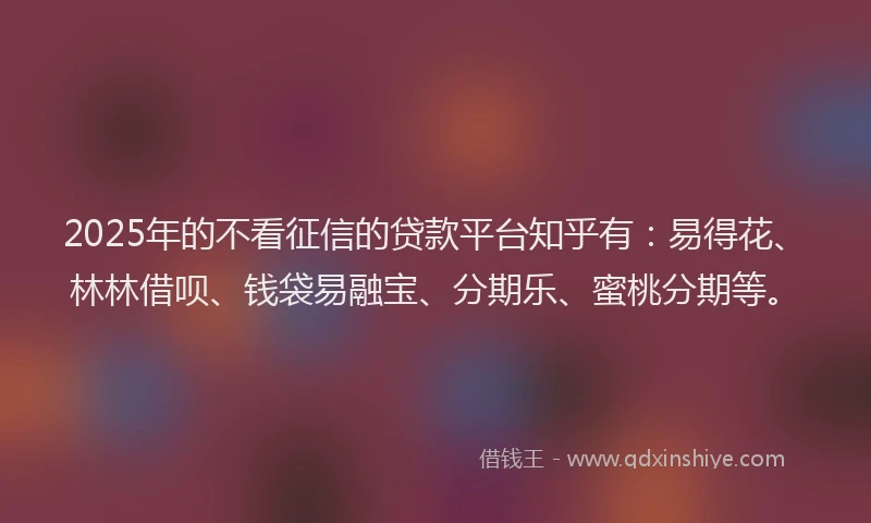 2025年的不看征信的贷款平台知乎有：易得花、林林借呗、钱袋易融宝、分期乐、蜜桃分期等。