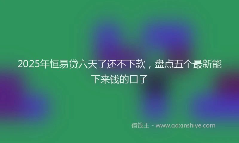 2025年恒易贷六天了还不下款，盘点五个最新能下来钱的口子
