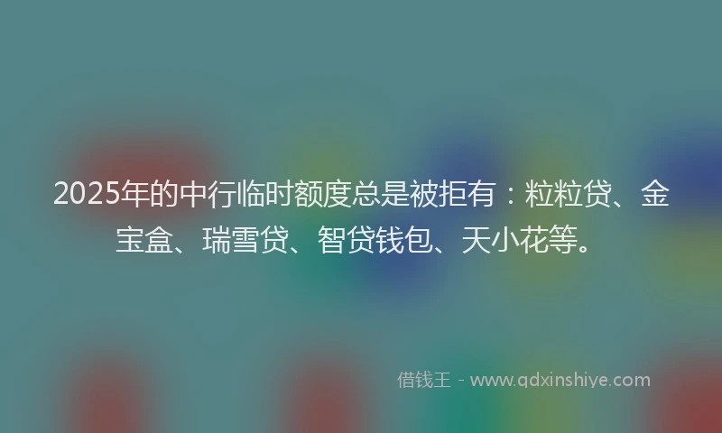 2025年的中行临时额度总是被拒有：粒粒贷、金宝盒、瑞雪贷、智贷钱包、天小花等。