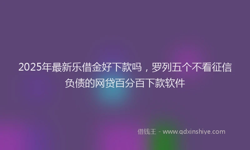 2025年最新乐借金好下款吗，罗列五个不看征信负债的网贷百分百下款软件