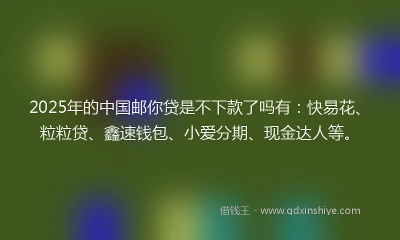 2025年的中国邮你贷是不下款了吗有：快易花、粒粒贷、鑫速钱包、小爱分期、现金达人等。