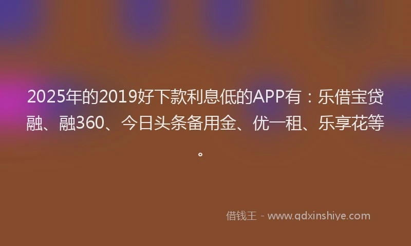 2025年的2019好下款利息低的APP有：乐借宝贷融、融360、今日头条备用金、优一租、乐享花等。
