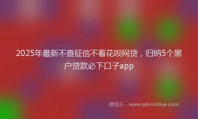 2025年最新不查征信不看花呗网贷，归纳5个黑户贷款必下口子app