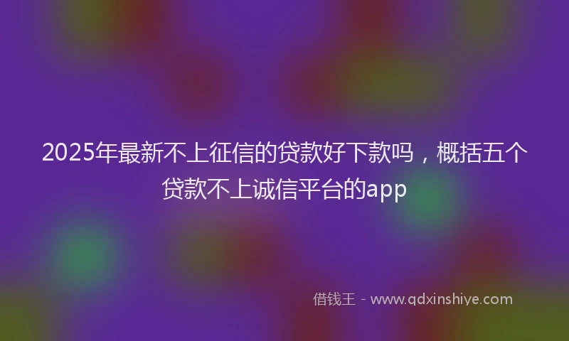 2025年最新不上征信的贷款好下款吗，概括五个贷款不上诚信平台的app