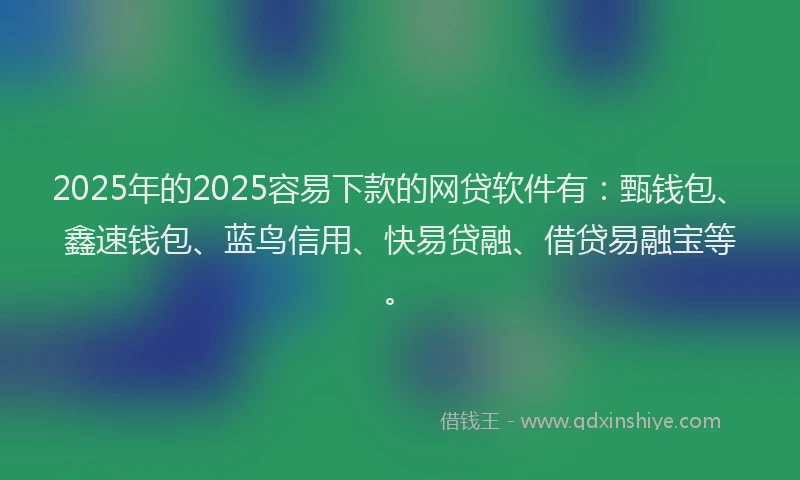 2025年的2025容易下款的网贷软件有：甄钱包、鑫速钱包、蓝鸟信用、快易贷融、借贷易融宝等。