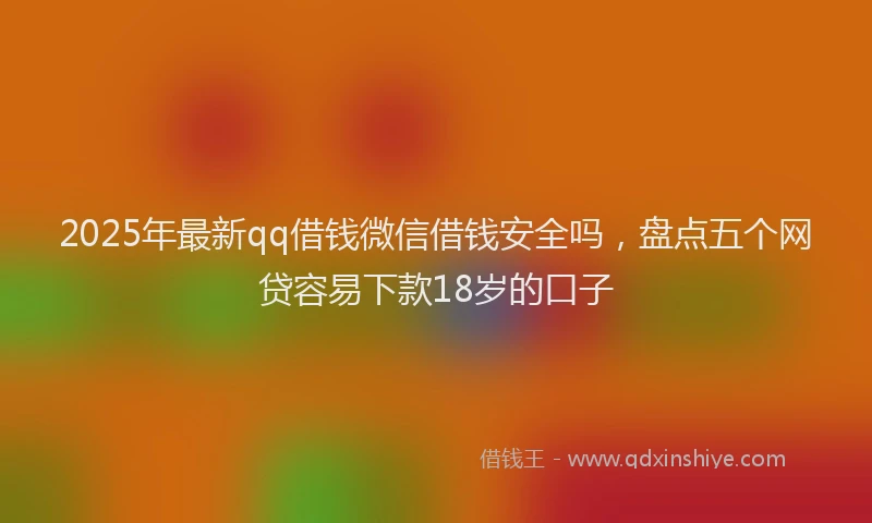 2025年最新qq借钱微信借钱安全吗，盘点五个网贷容易下款18岁的口子