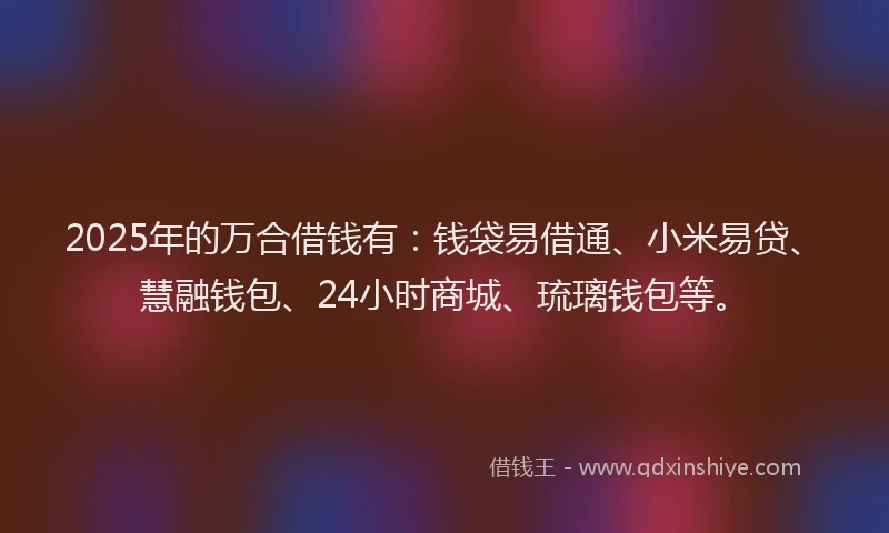 2025年的万合借钱有：钱袋易借通、小米易贷、慧融钱包、24小时商城、琉璃钱包等。