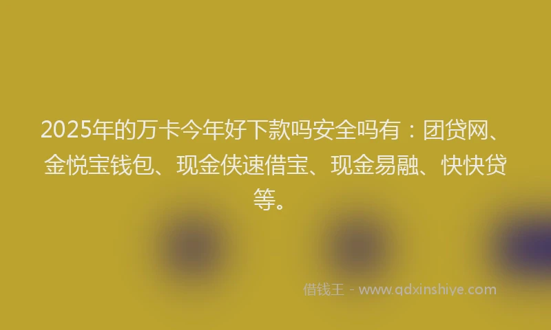 2025年的万卡今年好下款吗安全吗有：团贷网、金悦宝钱包、现金侠速借宝、现金易融、快快贷等。