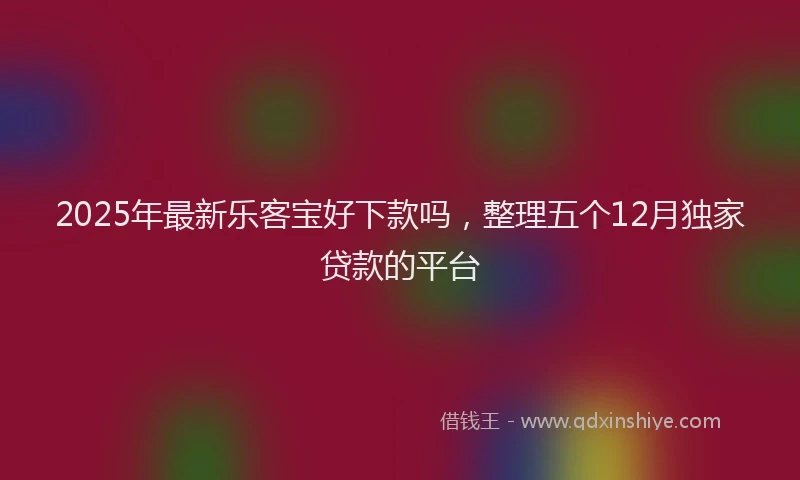 2025年最新乐客宝好下款吗，整理五个12月独家贷款的平台