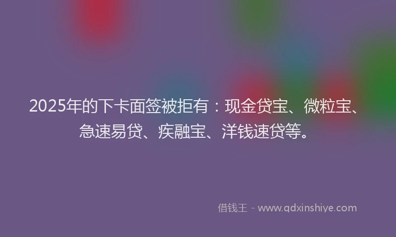 2025年的下卡面签被拒有：现金贷宝、微粒宝、急速易贷、疾融宝、洋钱速贷等。