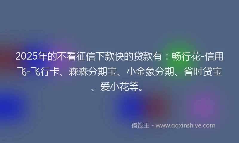 2025年的不看征信下款快的贷款有：畅行花-信用飞-飞行卡、森森分期宝、小金象分期、省时贷宝、爱小花等。