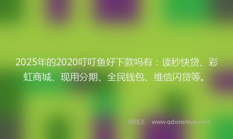 2025年的2020叮叮鱼好下款吗有：读秒快贷、彩虹商城、现用分期、全民钱包、维信闪贷等。