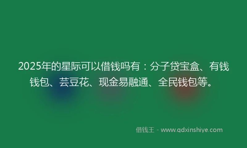 2025年的星际可以借钱吗有：分子贷宝盒、有钱钱包、芸豆花、现金易融通、全民钱包等。