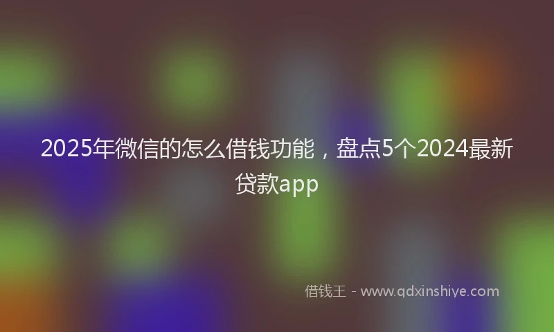 2025年微信的怎么借钱功能，盘点5个2024最新贷款app