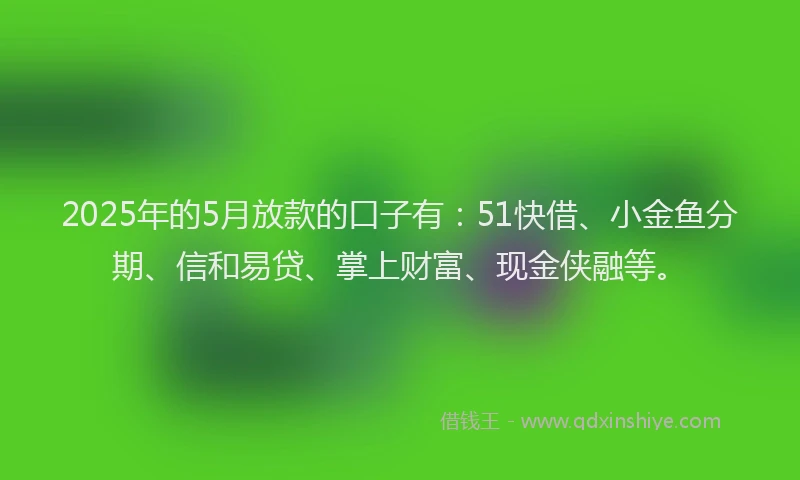 2025年的5月放款的口子有：51快借、小金鱼分期、信和易贷、掌上财富、现金侠融等。