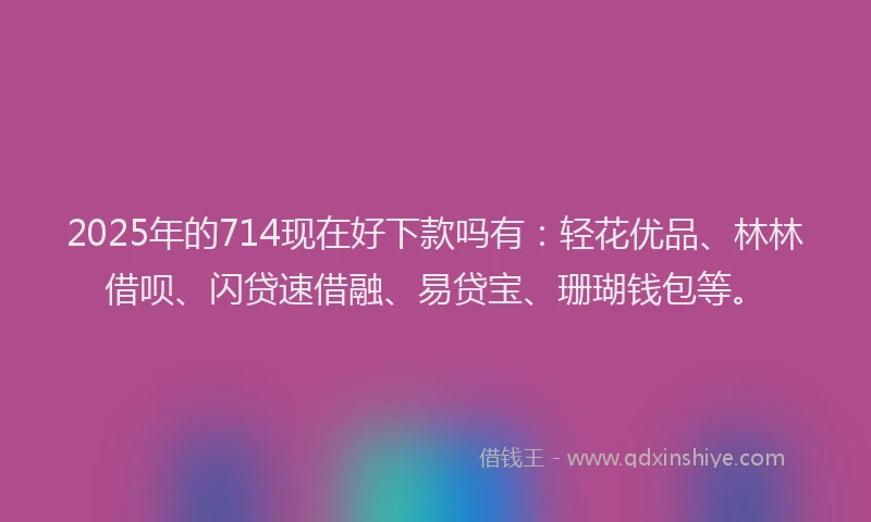 2025年的714现在好下款吗有：轻花优品、林林借呗、闪贷速借融、易贷宝、珊瑚钱包等。