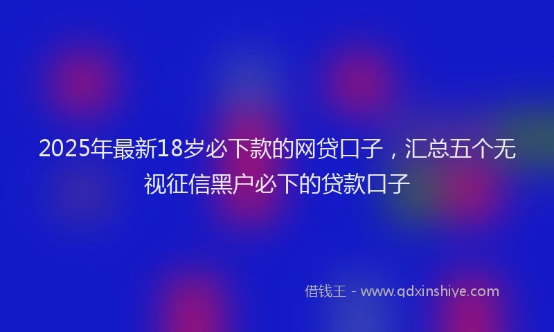 2025年最新18岁必下款的网贷口子，汇总五个无视征信黑户必下的贷款口子