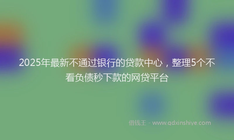 2025年最新不通过银行的贷款中心，整理5个不看负债秒下款的网贷平台