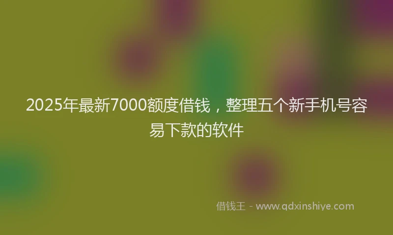 2025年最新7000额度借钱，整理五个新手机号容易下款的软件