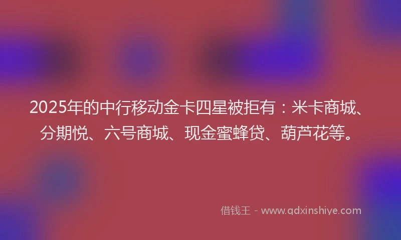 2025年的中行移动金卡四星被拒有：米卡商城、分期悦、六号商城、现金蜜蜂贷、葫芦花等。