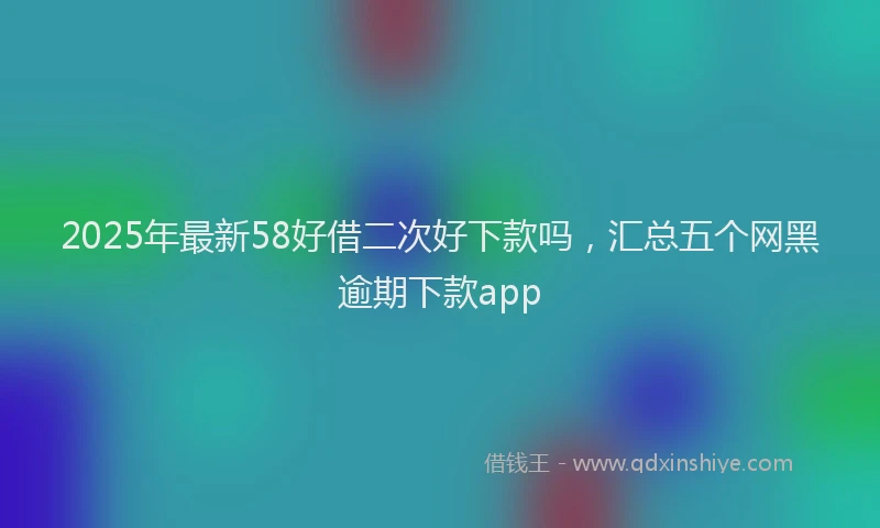 2025年最新58好借二次好下款吗，汇总五个网黑逾期下款app