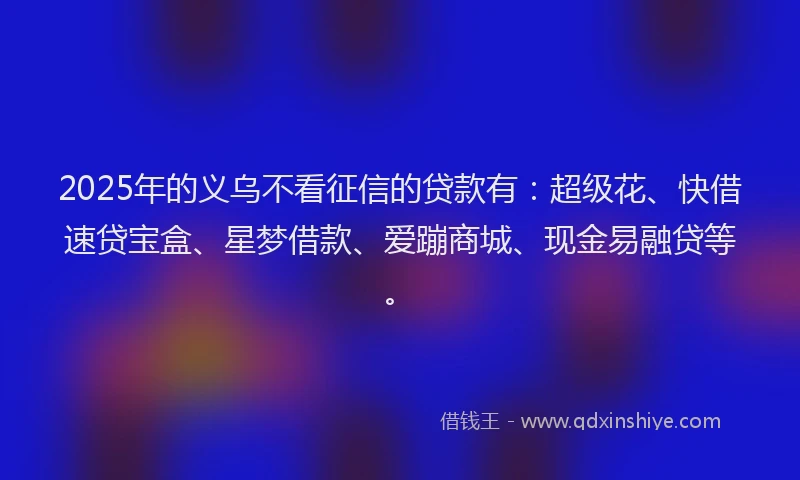2025年的义乌不看征信的贷款有：超级花、快借速贷宝盒、星梦借款、爱蹦商城、现金易融贷等。