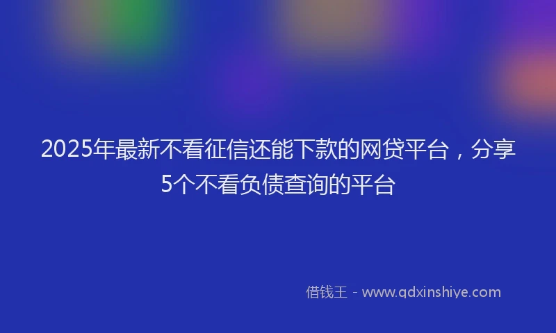 2025年最新不看征信还能下款的网贷平台，分享5个不看负债查询的平台