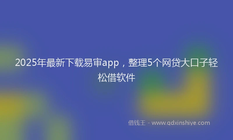 2025年最新下载易审app，整理5个网贷大口子轻松借软件