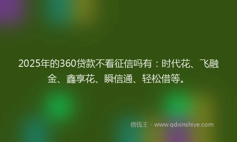 2025年的360贷款不看征信吗有：时代花、飞融金、鑫享花、瞬信通、轻松借等。