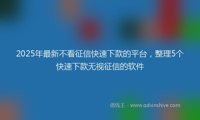 2025年最新不看征信快速下款的平台，整理5个快速下款无视征信的软件