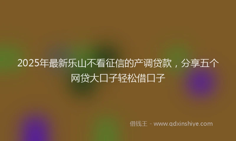 2025年最新乐山不看征信的产调贷款，分享五个网贷大口子轻松借口子