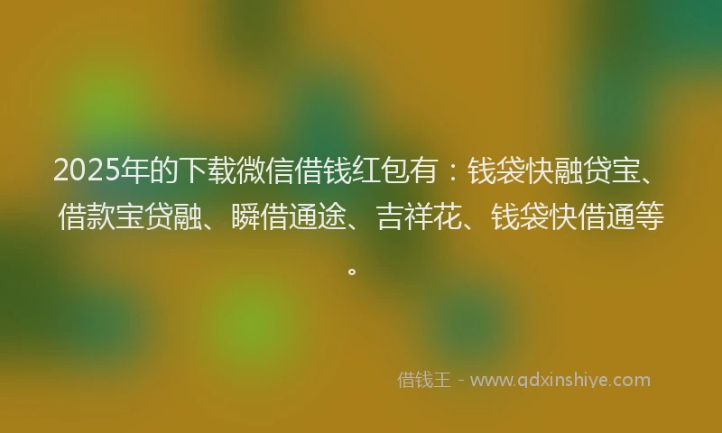 2025年的下载微信借钱红包有：钱袋快融贷宝、借款宝贷融、瞬借通途、吉祥花、钱袋快借通等。