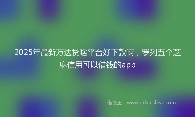 2025年最新万达贷啥平台好下款啊，罗列五个芝麻信用可以借钱的app