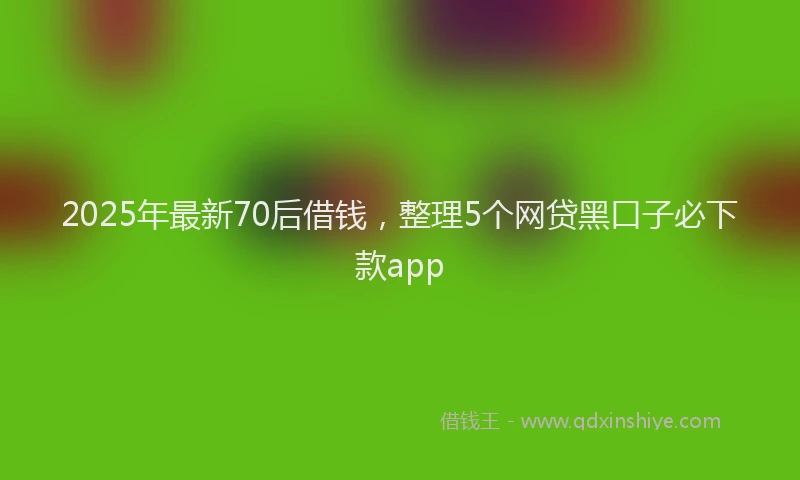 2025年最新70后借钱，整理5个网贷黑口子必下款app