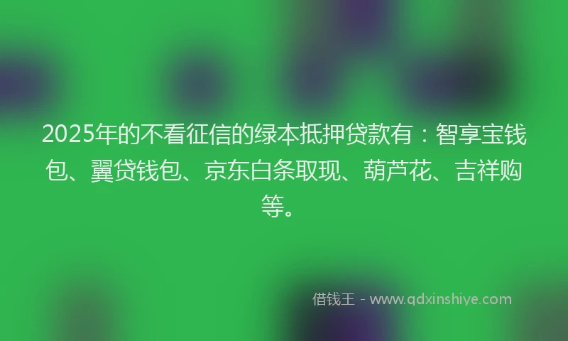 2025年的不看征信的绿本抵押贷款有：智享宝钱包、翼贷钱包、京东白条取现、葫芦花、吉祥购等。