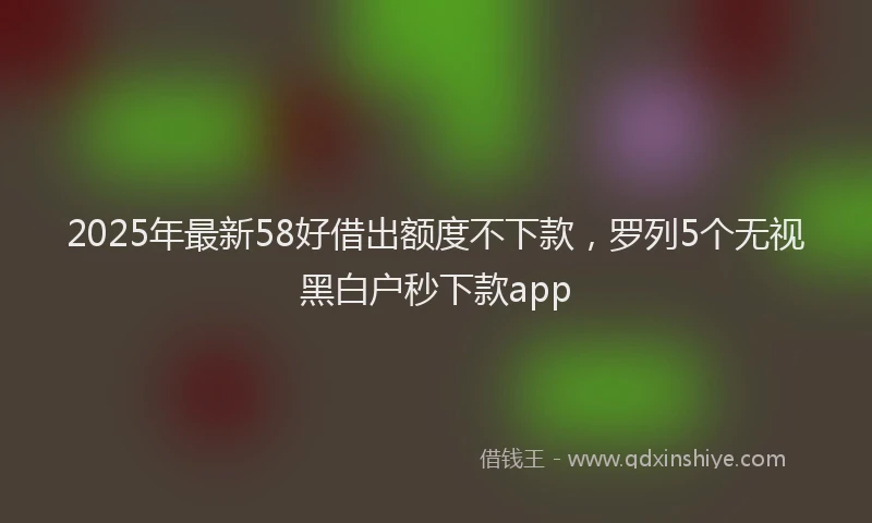 2025年最新58好借出额度不下款，罗列5个无视黑白户秒下款app