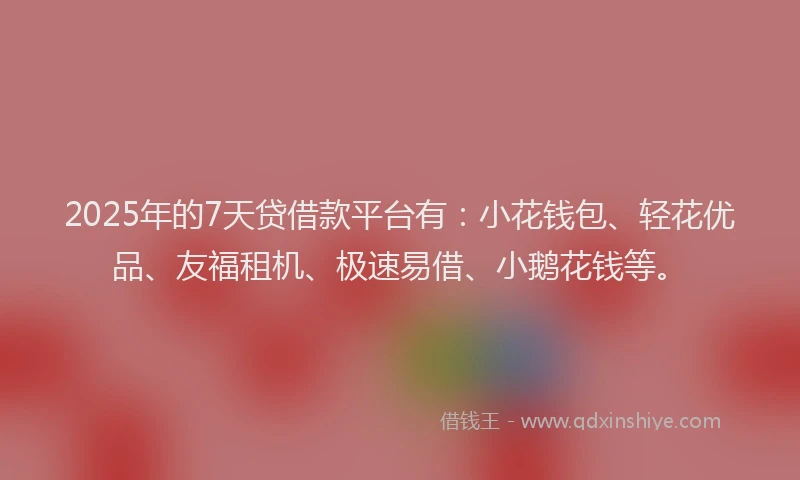 2025年的7天贷借款平台有：小花钱包、轻花优品、友福租机、极速易借、小鹅花钱等。